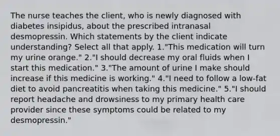 The nurse teaches the client, who is newly diagnosed with diabetes insipidus, about the prescribed intranasal desmopressin. Which statements by the client indicate understanding? Select all that apply. 1."This medication will turn my urine orange." 2."I should decrease my oral fluids when I start this medication." 3."The amount of urine I make should increase if this medicine is working." 4."I need to follow a low-fat diet to avoid pancreatitis when taking this medicine." 5."I should report headache and drowsiness to my primary health care provider since these symptoms could be related to my desmopressin."