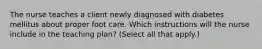 The nurse teaches a client newly diagnosed with diabetes mellitus about proper foot care. Which instructions will the nurse include in the teaching plan? (Select all that apply.)