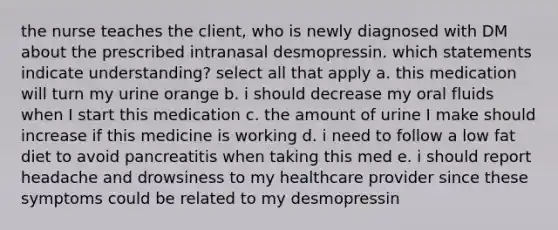 the nurse teaches the client, who is newly diagnosed with DM about the prescribed intranasal desmopressin. which statements indicate understanding? select all that apply a. this medication will turn my urine orange b. i should decrease my oral fluids when I start this medication c. the amount of urine I make should increase if this medicine is working d. i need to follow a low fat diet to avoid pancreatitis when taking this med e. i should report headache and drowsiness to my healthcare provider since these symptoms could be related to my desmopressin