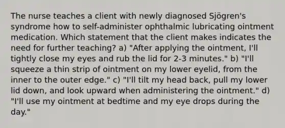 The nurse teaches a client with newly diagnosed Sjögren's syndrome how to self-administer ophthalmic lubricating ointment medication. Which statement that the client makes indicates the need for further teaching? a) "After applying the ointment, I'll tightly close my eyes and rub the lid for 2-3 minutes." b) "I'll squeeze a thin strip of ointment on my lower eyelid, from the inner to the outer edge." c) "I'll tilt my head back, pull my lower lid down, and look upward when administering the ointment." d) "I'll use my ointment at bedtime and my eye drops during the day."