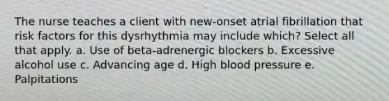 The nurse teaches a client with new-onset atrial fibrillation that risk factors for this dysrhythmia may include which? Select all that apply. a. Use of beta-adrenergic blockers b. Excessive alcohol use c. Advancing age d. High blood pressure e. Palpitations