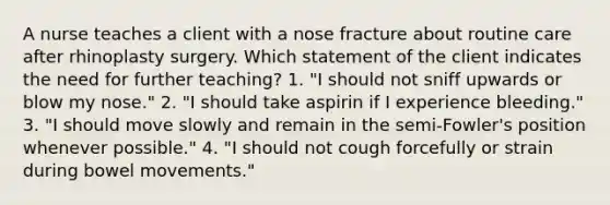 A nurse teaches a client with a nose fracture about routine care after rhinoplasty surgery. Which statement of the client indicates the need for further teaching? 1. "I should not sniff upwards or blow my nose." 2. "I should take aspirin if I experience bleeding." 3. "I should move slowly and remain in the semi-Fowler's position whenever possible." 4. "I should not cough forcefully or strain during bowel movements."