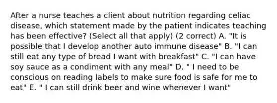 After a nurse teaches a client about nutrition regarding celiac disease, which statement made by the patient indicates teaching has been effective? (Select all that apply) (2 correct) A. "It is possible that I develop another auto immune disease" B. "I can still eat any type of bread I want with breakfast" C. "I can have soy sauce as a condiment with any meal" D. " I need to be conscious on reading labels to make sure food is safe for me to eat" E. " I can still drink beer and wine whenever I want"