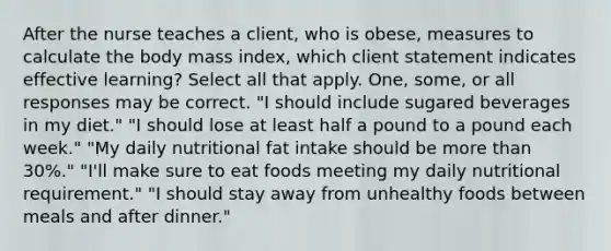 After the nurse teaches a client, who is obese, measures to calculate the body mass index, which client statement indicates effective learning? Select all that apply. One, some, or all responses may be correct. "I should include sugared beverages in my diet." "I should lose at least half a pound to a pound each week." "My daily nutritional fat intake should be <a href='https://www.questionai.com/knowledge/keWHlEPx42-more-than' class='anchor-knowledge'>more than</a> 30%." "I'll make sure to eat foods meeting my daily nutritional requirement." "I should stay away from unhealthy foods between meals and after dinner."