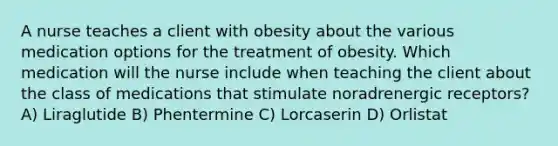 A nurse teaches a client with obesity about the various medication options for the treatment of obesity. Which medication will the nurse include when teaching the client about the class of medications that stimulate noradrenergic receptors? A) Liraglutide B) Phentermine C) Lorcaserin D) Orlistat