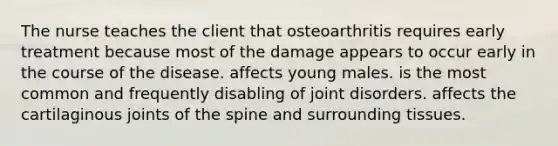 The nurse teaches the client that osteoarthritis requires early treatment because most of the damage appears to occur early in the course of the disease. affects young males. is the most common and frequently disabling of joint disorders. affects the cartilaginous joints of the spine and surrounding tissues.