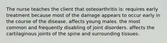 The nurse teaches the client that osteoarthritis is: requires early treatment because most of the damage appears to occur early in the course of the disease. affects young males. the most common and frequently disabling of joint disorders. affects the cartilaginous joints of the spine and surrounding tissues.