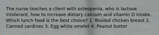 The nurse teaches a client with osteopenia, who is lactose intolerant, how to increase dietary calcium and vitamin D intake. Which lunch food is the best choice? 1. Broiled chicken breast 2. Canned sardines 3. Egg white omelet 4. Peanut butter