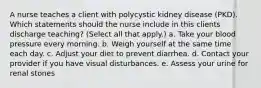 A nurse teaches a client with polycystic kidney disease (PKD). Which statements should the nurse include in this clients discharge teaching? (Select all that apply.) a. Take your blood pressure every morning. b. Weigh yourself at the same time each day. c. Adjust your diet to prevent diarrhea. d. Contact your provider if you have visual disturbances. e. Assess your urine for renal stones