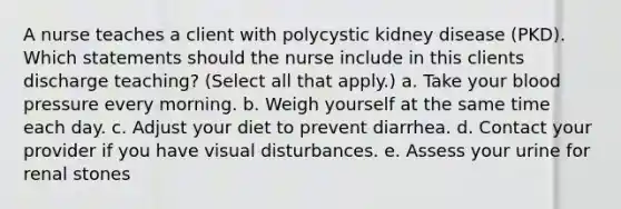 A nurse teaches a client with polycystic kidney disease (PKD). Which statements should the nurse include in this clients discharge teaching? (Select all that apply.) a. Take your blood pressure every morning. b. Weigh yourself at the same time each day. c. Adjust your diet to prevent diarrhea. d. Contact your provider if you have visual disturbances. e. Assess your urine for renal stones