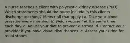 A nurse teaches a client with polycystic kidney disease (PKD). Which statements should the nurse include in this clients discharge teaching? (Select all that apply.) a. Take your blood pressure every morning. b. Weigh yourself at the same time each day. c. Adjust your diet to prevent diarrhea. d. Contact your provider if you have visual disturbances. e. Assess your urine for renal stones.