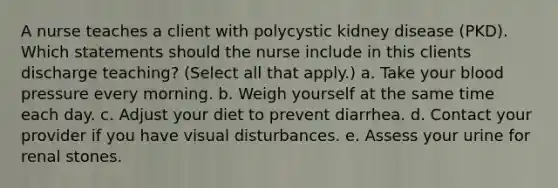 A nurse teaches a client with polycystic kidney disease (PKD). Which statements should the nurse include in this clients discharge teaching? (Select all that apply.) a. Take your blood pressure every morning. b. Weigh yourself at the same time each day. c. Adjust your diet to prevent diarrhea. d. Contact your provider if you have visual disturbances. e. Assess your urine for renal stones.