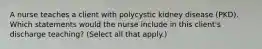 A nurse teaches a client with polycystic kidney disease (PKD). Which statements would the nurse include in this client's discharge teaching? (Select all that apply.)