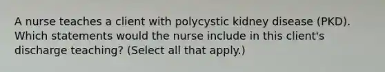 A nurse teaches a client with polycystic kidney disease (PKD). Which statements would the nurse include in this client's discharge teaching? (Select all that apply.)