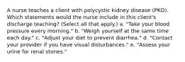 A nurse teaches a client with polycystic kidney disease (PKD). Which statements would the nurse include in this client's discharge teaching? (Select all that apply.) a. "Take your blood pressure every morning." b. "Weigh yourself at the same time each day." c. "Adjust your diet to prevent diarrhea." d. "Contact your provider if you have visual disturbances." e. "Assess your urine for renal stones."