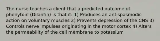 The nurse teaches a client that a predicted outcome of phenytoin (Dilantin) is that it: 1) Produces an antispasmodic action on voluntary muscles 2) Prevents depression of the CNS 3) Controls nerve impulses originating in the motor cortex 4) Alters the permeability of the cell membrane to potassium