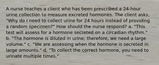 A nurse teaches a client who has been prescribed a 24-hour urine collection to measure excreted hormones. The client asks, "Why do I need to collect urine for 24 hours instead of providing a random specimen?" How should the nurse respond? a. "This test will assess for a hormone secreted on a circadian rhythm." b. "The hormone is diluted in urine; therefore, we need a large volume." c. "We are assessing when the hormone is secreted in large amounts." d. "To collect the correct hormone, you need to urinate multiple times."