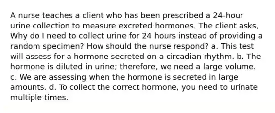 A nurse teaches a client who has been prescribed a 24-hour urine collection to measure excreted hormones. The client asks, Why do I need to collect urine for 24 hours instead of providing a random specimen? How should the nurse respond? a. This test will assess for a hormone secreted on a circadian rhythm. b. The hormone is diluted in urine; therefore, we need a large volume. c. We are assessing when the hormone is secreted in large amounts. d. To collect the correct hormone, you need to urinate multiple times.