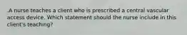 .A nurse teaches a client who is prescribed a central vascular access device. Which statement should the nurse include in this client's teaching?