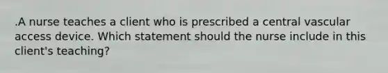 .A nurse teaches a client who is prescribed a central vascular access device. Which statement should the nurse include in this client's teaching?