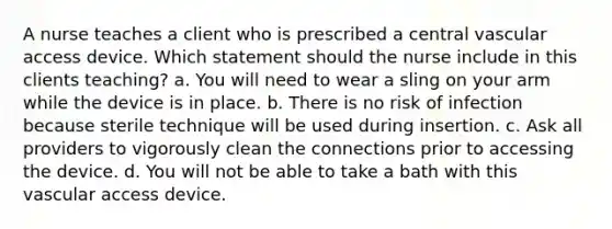 A nurse teaches a client who is prescribed a central vascular access device. Which statement should the nurse include in this clients teaching? a. You will need to wear a sling on your arm while the device is in place. b. There is no risk of infection because sterile technique will be used during insertion. c. Ask all providers to vigorously clean the connections prior to accessing the device. d. You will not be able to take a bath with this vascular access device.