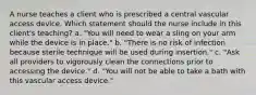 A nurse teaches a client who is prescribed a central vascular access device. Which statement should the nurse include in this client's teaching? a. "You will need to wear a sling on your arm while the device is in place." b. "There is no risk of infection because sterile technique will be used during insertion." c. "Ask all providers to vigorously clean the connections prior to accessing the device." d. "You will not be able to take a bath with this vascular access device."