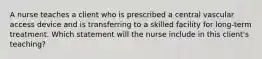 A nurse teaches a client who is prescribed a central vascular access device and is transferring to a skilled facility for long-term treatment. Which statement will the nurse include in this client's teaching?