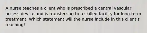 A nurse teaches a client who is prescribed a central vascular access device and is transferring to a skilled facility for long-term treatment. Which statement will the nurse include in this client's teaching?