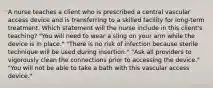 A nurse teaches a client who is prescribed a central vascular access device and is transferring to a skilled facility for long-term treatment. Which statement will the nurse include in this client's teaching? "You will need to wear a sling on your arm while the device is in place." "There is no risk of infection because sterile technique will be used during insertion." "Ask all providers to vigorously clean the connections prior to accessing the device." "You will not be able to take a bath with this vascular access device."