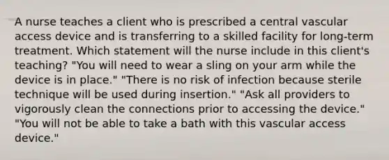 A nurse teaches a client who is prescribed a central vascular access device and is transferring to a skilled facility for long-term treatment. Which statement will the nurse include in this client's teaching? "You will need to wear a sling on your arm while the device is in place." "There is no risk of infection because sterile technique will be used during insertion." "Ask all providers to vigorously clean the connections prior to accessing the device." "You will not be able to take a bath with this vascular access device."