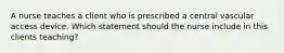 A nurse teaches a client who is prescribed a central vascular access device. Which statement should the nurse include in this clients teaching?