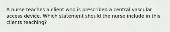 A nurse teaches a client who is prescribed a central vascular access device. Which statement should the nurse include in this clients teaching?