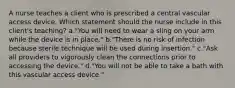 A nurse teaches a client who is prescribed a central vascular access device. Which statement should the nurse include in this client's teaching? a."You will need to wear a sling on your arm while the device is in place." b."There is no risk of infection because sterile technique will be used during insertion." c."Ask all providers to vigorously clean the connections prior to accessing the device." d."You will not be able to take a bath with this vascular access device."