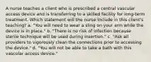 A nurse teaches a client who is prescribed a central vascular access device and is transferring to a skilled facility for long-term treatment. Which statement will the nurse include in this client's teaching? a. "You will need to wear a sling on your arm while the device is in place." b. "There is no risk of infection because sterile technique will be used during insertion." c. "Ask all providers to vigorously clean the connections prior to accessing the device." d. "You will not be able to take a bath with this vascular access device."