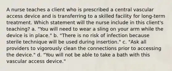 A nurse teaches a client who is prescribed a central vascular access device and is transferring to a skilled facility for long-term treatment. Which statement will the nurse include in this client's teaching? a. "You will need to wear a sling on your arm while the device is in place." b. "There is no risk of infection because sterile technique will be used during insertion." c. "Ask all providers to vigorously clean the connections prior to accessing the device." d. "You will not be able to take a bath with this vascular access device."