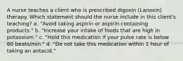 A nurse teaches a client who is prescribed digoxin (Lanoxin) therapy. Which statement should the nurse include in this client's teaching? a. "Avoid taking aspirin or aspirin-containing products." b. "Increase your intake of foods that are high in potassium." c. "Hold this medication if your pulse rate is below 80 beats/min." d. "Do not take this medication within 1 hour of taking an antacid."