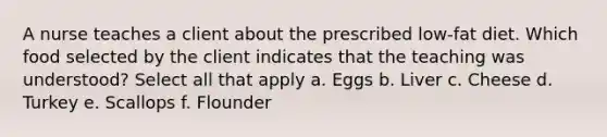 A nurse teaches a client about the prescribed low-fat diet. Which food selected by the client indicates that the teaching was understood? Select all that apply a. Eggs b. Liver c. Cheese d. Turkey e. Scallops f. Flounder