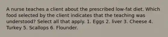 A nurse teaches a client about the prescribed low-fat diet. Which food selected by the client indicates that the teaching was understood? Select all that apply. 1. Eggs 2. liver 3. Cheese 4. Turkey 5. Scallops 6. Flounder.