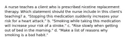 A nurse teaches a client who is prescribed nicotine replacement therapy. Which statement should the nurse include in this client's teaching? a. "Stopping this medication suddenly increases your risk for a heart attack." b. "Smoking while taking this medication will increase your risk of a stroke." c. "Rise slowly when getting out of bed in the morning." d. "Make a list of reasons why smoking is a bad habit."