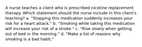 A nurse teaches a client who is prescribed nicotine replacement therapy. Which statement should the nurse include in this client's teaching? a. "Stopping this medication suddenly increases your risk for a heart attack." b. "Smoking while taking this medication will increase your risk of a stroke." c. "Rise slowly when getting out of bed in the morning." d. "Make a list of reasons why smoking is a bad habit."