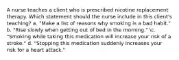 A nurse teaches a client who is prescribed nicotine replacement therapy. Which statement should the nurse include in this client's teaching? a. "Make a list of reasons why smoking is a bad habit." b. "Rise slowly when getting out of bed in the morning." c. "Smoking while taking this medication will increase your risk of a stroke." d. "Stopping this medication suddenly increases your risk for a heart attack."