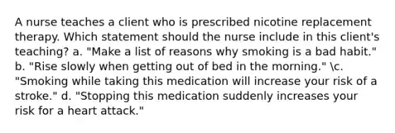 A nurse teaches a client who is prescribed nicotine replacement therapy. Which statement should the nurse include in this client's teaching? a. "Make a list of reasons why smoking is a bad habit." b. "Rise slowly when getting out of bed in the morning." c. "Smoking while taking this medication will increase your risk of a stroke." d. "Stopping this medication suddenly increases your risk for a heart attack."