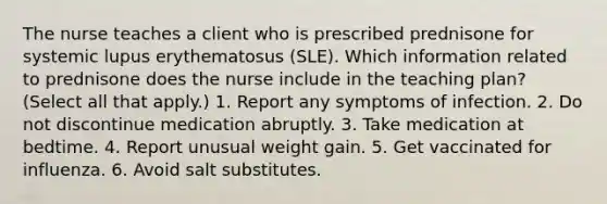 The nurse teaches a client who is prescribed prednisone for systemic lupus erythematosus (SLE). Which information related to prednisone does the nurse include in the teaching plan? (Select all that apply.) 1. Report any symptoms of infection. 2. Do not discontinue medication abruptly. 3. Take medication at bedtime. 4. Report unusual weight gain. 5. Get vaccinated for influenza. 6. Avoid salt substitutes.