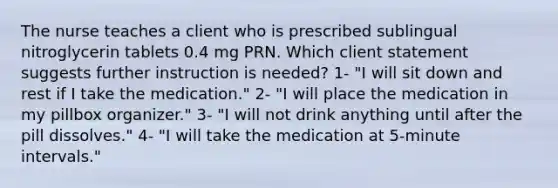 The nurse teaches a client who is prescribed sublingual nitroglycerin tablets 0.4 mg PRN. Which client statement suggests further instruction is needed? 1- "I will sit down and rest if I take the medication." 2- "I will place the medication in my pillbox organizer." 3- "I will not drink anything until after the pill dissolves." 4- "I will take the medication at 5-minute intervals."