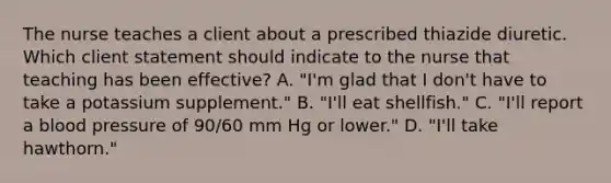 The nurse teaches a client about a prescribed thiazide diuretic. Which client statement should indicate to the nurse that teaching has been​ effective? A. ​"I'm glad that I​ don't have to take a potassium​ supplement." B. ​"I'll eat​ shellfish." C. ​"I'll report a blood pressure of​ 90/60 mm Hg or​ lower." D. ​"I'll take​ hawthorn."