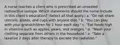 A nurse teaches a client who is prescribed an unsealed radioactive isotope. Which statements should the nurse include in this client's education? (Select all that apply.) a. "Do not share utensils, plates, and cups with anyone else." b. "You can play with your grandchildren for 1 hour each day." c. "Eat foods high in vitamins such as apples, pears, and oranges." d. "Wash your clothing separate from others in the household." e. "Take a laxative 2 days after therapy to excrete the radiation."