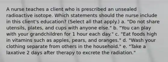 A nurse teaches a client who is prescribed an unsealed radioactive isotope. Which statements should the nurse include in this client's education? (Select all that apply.) a. "Do not share utensils, plates, and cups with anyone else." b. "You can play with your grandchildren for 1 hour each day." c. "Eat foods high in vitamins such as apples, pears, and oranges." d. "Wash your clothing separate from others in the household." e. "Take a laxative 2 days after therapy to excrete the radiation."