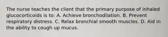 The nurse teaches the client that the primary purpose of inhaled glucocorticoids is to: A. Achieve bronchodilation. B. Prevent respiratory distress. C. Relax bronchial smooth muscles. D. Aid in the ability to cough up mucus.