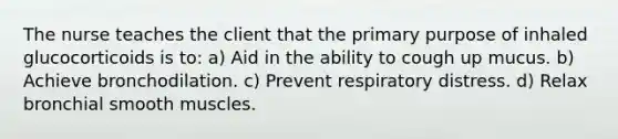 The nurse teaches the client that the primary purpose of inhaled glucocorticoids is​ to: a) Aid in the ability to cough up mucus. b) Achieve bronchodilation. c) Prevent respiratory distress. d) Relax bronchial smooth muscles.