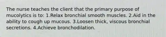 The nurse teaches the client that the primary purpose of mucolytics is to: 1.Relax bronchial smooth muscles. 2.Aid in the ability to cough up mucous. 3.Loosen thick, viscous bronchial secretions. 4.Achieve bronchodilation.